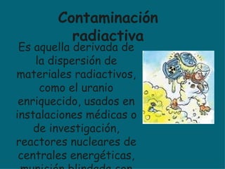 Es aquella derivada de la dispersión de materiales radiactivos, como el uranio enriquecido, usados en instalaciones médicas o de investigación, reactores nucleares de centrales energéticas, munición blindada con metal aleado con uranio, etc. Contaminación radiactiva 