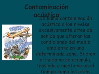 Se llama contaminación acústica a los niveles excesivamente altos de sonido que alteran las condiciones del medio ambiente en una determinada zona. Si bien el ruido no se acumula, traslada o mantiene en el tiempo como las otras contaminaciones, también puede causar grandes daños en la calidad de vida de las personas si no es controlada. Contaminación acústica 