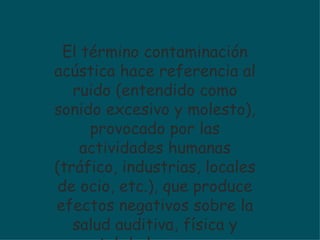 El término contaminación acústica hace referencia al ruido (entendido como sonido excesivo y molesto), provocado por las actividades humanas (tráfico, industrias, locales de ocio, etc.), que produce efectos negativos sobre la salud auditiva, física y mental de las personas. 