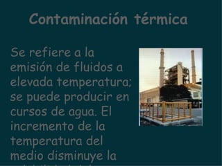Se refiere a la emisión de fluidos a elevada temperatura; se puede producir en cursos de agua. El incremento de la temperatura del medio disminuye la solubilidad del oxígeno en el agua. Contaminación térmica 