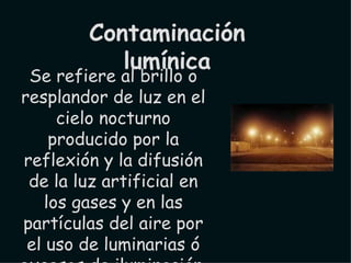 Se refiere al brillo o resplandor de luz en el cielo nocturno producido por la reflexión y la difusión de la luz artificial en los gases y en las partículas del aire por el uso de luminarias ó excesos de iluminación, así como la intrusión de luz o de determinadas longitudes de onda del espectro en lugares no deseados. Contaminación lumínica 