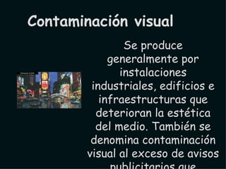Se produce generalmente por instalaciones industriales, edificios e infraestructuras que deterioran la estética del medio. También se denomina contaminación visual al exceso de avisos publicitarios que encontramos en el entorno; muchas veces estos avisos pueden confundir al lector. Contaminación visual 