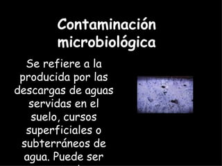 Se refiere a la producida por las descargas de aguas servidas en el suelo, cursos superficiales o subterráneos de agua. Puede ser causa de enfermedades. Contaminación microbiológica 