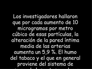 Los investigadores hallaron que por cada aumento de 10 microgramos por metro cúbico de esas partículas, la alteración de la pared íntima media de las arterias aumenta un 5,9 %. El humo del tabaco y el que en general proviene del sistema de escape de los autos producen la misma cantidad de esas partículas.  