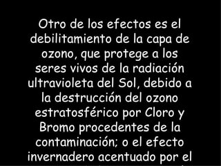 Otro de los efectos es el debilitamiento de la capa de ozono, que protege a los seres vivos de la radiación ultravioleta del Sol, debido a la destrucción del ozono estratosférico por Cloro y Bromo procedentes de la contaminación; o el efecto invernadero acentuado por el aumento de la concentración de CO2 atmosférico y otros gases de efecto invernadero que se generan en la combustión de combustibles. 