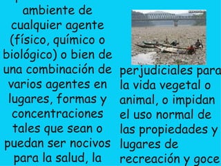 Se denomina contaminación ambiental a la presencia en el ambiente de cualquier agente (físico, químico o biológico) o bien de una combinación de varios agentes en lugares, formas y concentraciones tales que sean o puedan ser nocivos para la salud, la seguridad o para el bienestar de la población, o que puedan ser   perjudiciales para la vida vegetal o animal, o impidan el uso normal de las propiedades y lugares de recreación y goce de los mismos. 