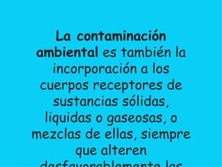 La contaminación ambiental  es también la incorporación a los cuerpos receptores de sustancias sólidas, liquidas o gaseosas, o mezclas de ellas, siempre que alteren desfavorablemente las condiciones naturales del mismo, o que puedan afectar la salud, la higiene o el bienestar del público  