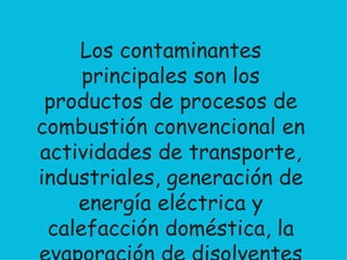Los contaminantes principales son los productos de procesos de combustión convencional en actividades de transporte, industriales, generación de energía eléctrica y calefacción doméstica, la evaporación de disolventes orgánicos y las emisiones de ozono y freones. 