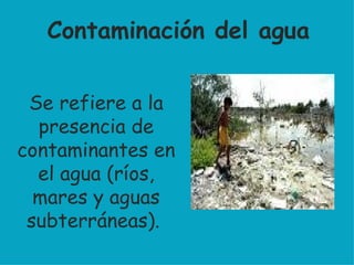 Se refiere a la presencia de contaminantes en el agua (ríos, mares y aguas subterráneas).  Contaminación del agua 