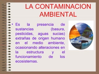 LA CONTAMINACION
AMBIENTAL
• Es la presencia de
sustancias (basura,
pesticidas, aguas sucias)
extrañas de origen humano
en el medio ambiente,
ocasionando alteraciones en
la estructura y el
funcionamiento de los
ecosistemas.
 