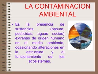 LA CONTAMINACION
AMBIENTAL
• Es la presencia de
sustancias (basura,
pesticidas, aguas sucias)
extrañas de origen humano
en el medio ambiente,
ocasionando alteraciones en
la estructura y el
funcionamiento de los
ecosistemas.
 