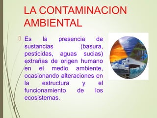 LA CONTAMINACION
AMBIENTAL
 Es la presencia de
sustancias (basura,
pesticidas, aguas sucias)
extrañas de origen humano
en el medio ambiente,
ocasionando alteraciones en
la estructura y el
funcionamiento de los
ecosistemas.
 