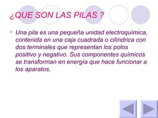 ¿QUE SON LAS PILAS ? Una pila es una pequeña unidad electroquímica, contenida en una caja cuadrada o cilíndrica con dos terminales que representan los polos positivo y negativo. Sus componentes químicos se transforman en energía que hace funcionar a los aparatos. 