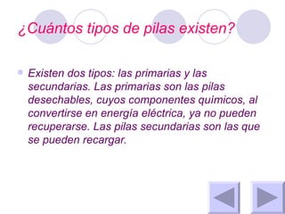 ¿Cuántos tipos de pilas existen? Existen dos tipos: las primarias y las secundarias. Las primarias son las pilas desechables, cuyos componentes químicos, al convertirse en energía eléctrica, ya no pueden recuperarse. Las pilas secundarias son las que se pueden recargar. 