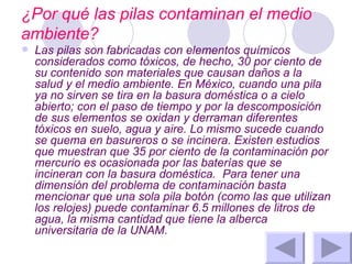 ¿Por qué las pilas contaminan el medio ambiente? Las pilas son fabricadas con elementos químicos considerados como tóxicos, de hecho, 30 por ciento de su contenido son materiales que causan daños a la salud y el medio ambiente. En México, cuando una pila ya no sirven se tira en la basura doméstica o a cielo abierto; con el paso de tiempo y por la descomposición de sus elementos se oxidan y derraman diferentes tóxicos en suelo, agua y aire. Lo mismo sucede cuando se quema en basureros o se incinera. Existen estudios que muestran que 35 por ciento de la contaminación por mercurio es ocasionada por las baterías que se incineran con la basura doméstica.  Para tener una dimensión del problema de contaminación basta mencionar que una sola pila botón (como las que utilizan los relojes) puede contaminar 6.5 millones de litros de agua, la misma cantidad que tiene la alberca universitaria de la UNAM. 