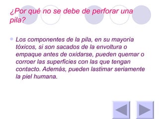 ¿Por qué no se debe de perforar una pila? Los componentes de la pila, en su mayoría tóxicos, si son sacados de la envoltura o empaque antes de oxidarse, pueden quemar o corroer las superficies con las que tengan contacto. Además, pueden lastimar seriamente la piel humana. 