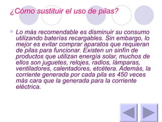 ¿Cómo sustituir el uso de pilas? Lo más recomendable es disminuir su consumo utilizando baterías recargables. Sin embargo, lo mejor es evitar comprar aparatos que requieran de pilas para funcionar. Existen un sinfín de productos que utilizan energía solar, muchos de ellos son juguetes, relojes, radios, lámparas, ventiladores, calentadores, etcétera. Además, la corriente generada por cada pila es 450 veces más cara que la generada para la corriente eléctrica. 