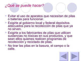 ¿Qué se puede hacer? Evitar el uso de aparatos que necesitan de pilas o baterías para funcionar.  Exigirle al gobierno local y federal depósitos adecuados para la recolección de pilas que ya no sirven.  Exigirle a los fabricantes de pilas que utilicen sustancias no tóxicas en sus productos, y que sean ellos quienes realicen programas de recolección y reciclado de pilas.  No tirar las pilas en la basura, el campo o la calle.  