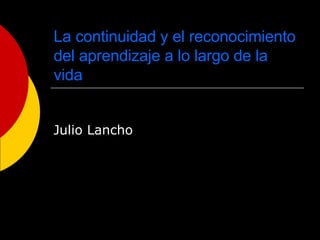 La continuidad y el reconocimiento del aprendizaje a lo largo de la vida Julio Lancho 