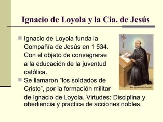Ignacio de Loyola y la Cia. de Jesús Ignacio de Loyola funda la Compañía de Jesús en 1 534. Con el objeto de consagrarse a la educación de la juventud  católica. Se llamaron “los soldados de Cristo”, por la formación militar de Ignacio de Loyola. Virtudes: Disciplina y obediencia y practica de acciones nobles. 