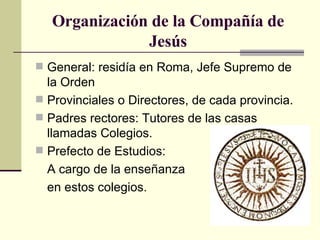 Organización de la Compañía de Jesús General: residía en Roma, Jefe Supremo de la Orden Provinciales o Directores, de cada provincia.  Padres rectores: Tutores de las casas llamadas Colegios. Prefecto de Estudios: A cargo de la enseñanza en estos colegios. 