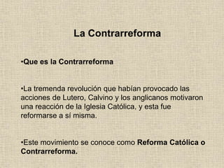 La Contrarreforma
•Que es la Contrarreforma
•La tremenda revolución que habían provocado las
acciones de Lutero, Calvino y los anglicanos motivaron
una reacción de la Iglesia Católica, y esta fue
reformarse a sí misma.
•Este movimiento se conoce como Reforma Católica o
Contrarreforma.
 