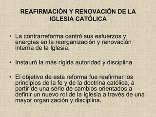 REAFIRMACIÓN Y RENOVACIÓN DE LA
IGLESIA CATÓLICA
• La contrarreforma centró sus esfuerzos y
energías en la reorganización y renovación
interna de la Iglesia.
• Instauró la más rígida autoridad y disciplina.
• El objetivo de esta reforma fue reafirmar los
principios de la fe y de la doctrina católica, a
partir de una serie de cambios orientados a
definir un nuevo rol de la Iglesia a través de una
mayor organización y disciplina.
 