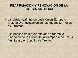 REAFIRMACIÓN Y RENOVACIÓN DE LA
IGLESIA CATÓLICA
• La Iglesia reafirmó su posición en Europa e
inició la evangelización de los nuevos territorios
en ultramar.
• Los hechos de mayor relevancia fueron la
fundación de la Orden de la Compañía de Jesús
(jesuitas) y el Concilio de Trento.
 