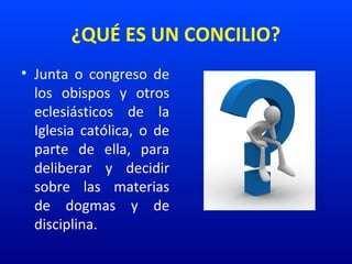 ¿QUÉ ES UN CONCILIO?
• Junta  o  congreso  de 
los  obispos  y  otros 
eclesiásticos  de  la 
Iglesia  católica,  o  de 
parte  de  ella,  para 
deliberar  y  decidir 
sobre  las  materias 
de  dogmas  y  de 
disciplina.
 