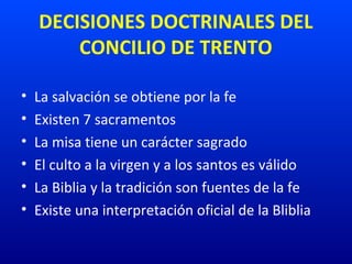 DECISIONES DOCTRINALES DEL
CONCILIO DE TRENTO
• La salvación se obtiene por la fe
• Existen 7 sacramentos
• La misa tiene un carácter sagrado
• El culto a la virgen y a los santos es válido
• La Biblia y la tradición son fuentes de la fe
• Existe una interpretación oficial de la Bliblia
 