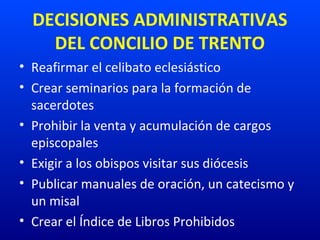 DECISIONES ADMINISTRATIVAS
DEL CONCILIO DE TRENTO
• Reafirmar el celibato eclesiástico
• Crear seminarios para la formación de 
sacerdotes
• Prohibir la venta y acumulación de cargos 
episcopales
• Exigir a los obispos visitar sus diócesis
• Publicar manuales de oración, un catecismo y 
un misal
• Crear el Índice de Libros Prohibidos
 