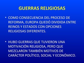 GUERRAS RELIGIOSAS
• COMO CONSECUENCIA DEL PROCESO DE
REFORMA, EUROPA QUEDÓ DIVIDIDA ENTRE
REINOS Y ESTADOS CON OPCIONES
RELIGIOSAS DIFERENTES.
• HUBO GUERRAS QUE TUVIERON UNA
MOTIVACIÓN RELIGIOSA, PERO QUE
MEZCLARON TAMBIÉN MOTIVOS DE
CARÁCTER POLÍTICO, SOCIAL Y ECONÓMICO.
 