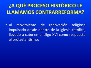 ¿A QUÉ PROCESO HISTÓRICO LE
LLAMAMOS CONTRARREFORMA?
• Al movimiento de renovación religiosa
impulsado desde dentro de la iglesia católica,
llevado a cabo en el silgo XVI como respuesta
al protestantismo.
 