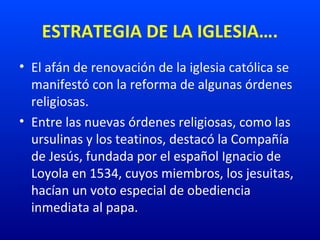 ESTRATEGIA DE LA IGLESIA….
• El afán de renovación de la iglesia católica se
manifestó con la reforma de algunas órdenes
religiosas.
• Entre las nuevas órdenes religiosas, como las
ursulinas y los teatinos, destacó la Compañía
de Jesús, fundada por el español Ignacio de
Loyola en 1534, cuyos miembros, los jesuitas,
hacían un voto especial de obediencia
inmediata al papa.
 