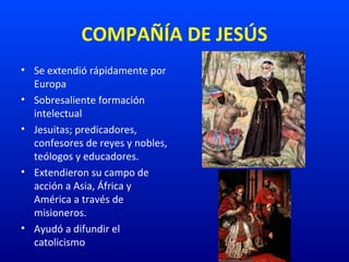 COMPAÑÍA DE JESÚS
• Se extendió rápidamente por
Europa
• Sobresaliente formación
intelectual
• Jesuitas; predicadores,
confesores de reyes y nobles,
teólogos y educadores.
• Extendieron su campo de
acción a Asia, África y
América a través de
misioneros.
• Ayudó a difundir el
catolicismo
 