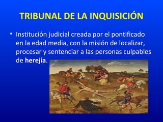 TRIBUNAL DE LA INQUISICIÓN
• Institución judicial creada por el pontificado
en la edad media, con la misión de localizar,
procesar y sentenciar a las personas culpables
de herejía.
 