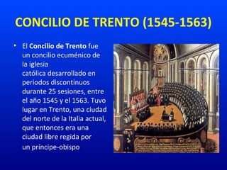CONCILIO DE TRENTO (1545-1563)
• El Concilio de Trento fue 
un concilio ecuménico de 
la iglesia 
católica desarrollado en 
periodos discontinuos 
durante 25 sesiones, entre 
el año 1545 y el 1563. Tuvo 
lugar en Trento, una ciudad 
del norte de la Italia actual, 
que entonces era una 
ciudad libre regida por 
un príncipe-obispo.
 