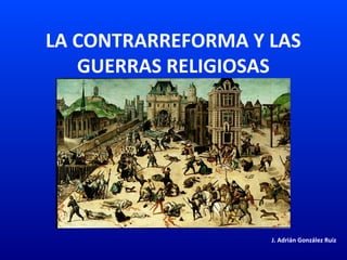 LA CONTRARREFORMA Y LAS
GUERRAS RELIGIOSAS
J. Adrián González Ruiz
 