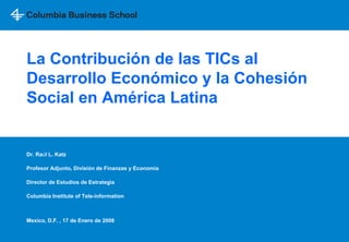La Contribución de las TICs al
Desarrollo Económico y la Cohesión
Social en América Latina


Dr. Raúl L. Katz

Profesor Adjunto, División de Finanzas y Economía

Director de Estudios de Estrategia

Columbia Institute of Tele-information



Mexico, D.F. , 17 de Enero de 2008