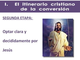 El itinerario cristiano de la conversión SEGUNDA ETAPA:  Optar clara y  decididamente por  Jesús 