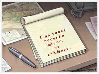 Si no sabes  hacerlo mejor,  no critiques. 