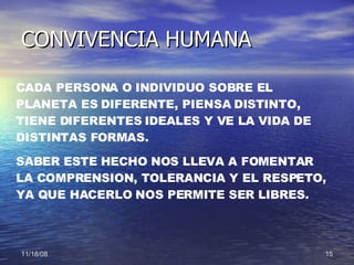 CONVIVENCIA HUMANA CADA PERSONA O INDIVIDUO SOBRE EL PLANETA ES DIFERENTE, PIENSA DISTINTO, TIENE DIFERENTES IDEALES Y VE LA VIDA DE DISTINTAS FORMAS. SABER ESTE HECHO NOS LLEVA A FOMENTAR LA COMPRENSION, TOLERANCIA Y EL RESPETO, YA QUE HACERLO NOS PERMITE SER LIBRES.  