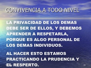 CONVIVENCIA A TODO NIVEL LA PRIVACIDAD DE LOS DEMAS DEBE SER DE ELLOS, Y DEBEMOS APRENDER A RESPETARLA, PORQUE ES ALGO PERSONAL DE LOS DEMAS INDIVIDUOS. AL HACER ESTO ESTAMOS PRACTICANDO LA PRUDENCIA Y EL RESPERTO. 
