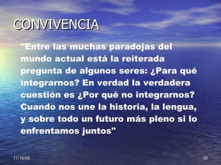CONVIVENCIA "Entre las muchas paradojas del mundo actual está la reiterada pregunta de algunos seres: ¿Para qué integrarnos? En verdad la verdadera cuestión es ¿Por qué no integrarnos? Cuando nos une la historia, la lengua, y sobre todo un futuro más pleno si lo enfrentamos juntos"   