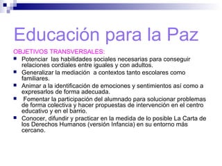 Educación para la Paz
OBJETIVOS TRANSVERSALES:
 Potenciar las habilidades sociales necesarias para conseguir
relaciones cordiales entre iguales y con adultos.
 Generalizar la mediación a contextos tanto escolares como
familiares.
 Animar a la identificación de emociones y sentimientos así como a
expresarlos de forma adecuada.
 Fomentar la participación del alumnado para solucionar problemas
de forma colectiva y hacer propuestas de intervención en el centro
educativo y en el barrio.
 Conocer, difundir y practicar en la medida de lo posible La Carta de
los Derechos Humanos (versión Infancia) en su entorno más
cercano.
 