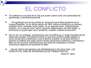 EL CONFLICTO
 El conflicto es una parte de la vida que puede usarse como una oportunidad de
aprendizaje y crecimiento personal.
 …” El significado que da de conflicto el diccionario de la Real Academia de la
Lengua Española, en su última edición de 1994, define el conflicto en su primera
acepción como “combate, lucha, pelea”, en su segunda como “enfrentamiento
armado”, en su tercera como “apuro, situación desgraciada y de difícil salida”, y,
finalmente en cuarto lugar como “problema, cuestión, materia de discusión”.
 Hoy en día, sin embargo, consideramos que el conflicto es un rasgo inevitable de las
relaciones sociales. El problema estriba en que todo conflicto puede adoptar un
curso constructivo o destructivo y por lo tanto la cuestión no es tanto eliminar o
prevenir el conflicto sino saber asumir dichas situaciones conflictivas y enfrentarse a
ellas con los recursos suficientes para que todos los implicados en dichas
situaciones salgamos enriquecidos de ellas”.
 ...”NO SE TRATA DE NEGAR LAS DIFERENCIAS O DE OCULTAR LOS
CONFLICTOS, SINO DE AFRONTARLOS DE FORMA POSITIVA
Xesús R. Jares
 