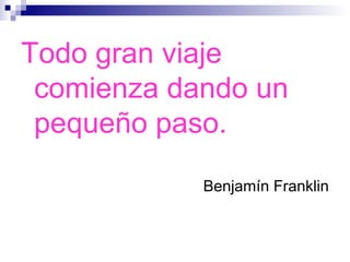Todo gran viaje
comienza dando un
pequeño paso.
Benjamín Franklin
 