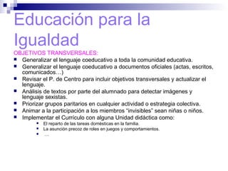 Educación para la
Igualdad
OBJETIVOS TRANSVERSALES:
 Generalizar el lenguaje coeducativo a toda la comunidad educativa.
 Generalizar el lenguaje coeducativo a documentos oficiales (actas, escritos,
comunicados…)
 Revisar el P. de Centro para incluir objetivos transversales y actualizar el
lenguaje.
 Análisis de textos por parte del alumnado para detectar imágenes y
lenguaje sexistas.
 Priorizar grupos paritarios en cualquier actividad o estrategia colectiva.
 Animar a la participación a los miembros “invisibles” sean niñas o niños.
 Implementar el Currículo con alguna Unidad didáctica como:
 El reparto de las tareas domésticas en la familia.
 La asunción precoz de roles en juegos y comportamientos.
 …
 