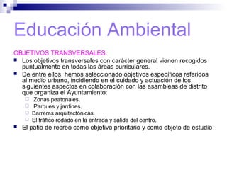 Educación Ambiental
OBJETIVOS TRANSVERSALES:
 Los objetivos transversales con carácter general vienen recogidos
puntualmente en todas las áreas curriculares.
 De entre ellos, hemos seleccionado objetivos específicos referidos
al medio urbano, incidiendo en el cuidado y actuación de los
siguientes aspectos en colaboración con las asambleas de distrito
que organiza el Ayuntamiento:
 Zonas peatonales.
 Parques y jardines.
 Barreras arquitectónicas.
 El tráfico rodado en la entrada y salida del centro.
 El patio de recreo como objetivo prioritario y como objeto de estudio
 