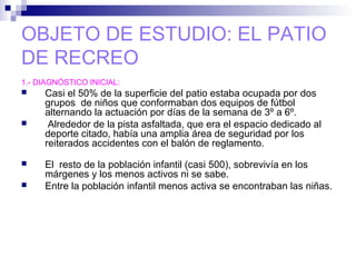 OBJETO DE ESTUDIO: EL PATIO
DE RECREO
1.- DIAGNÓSTICO INICIAL:
 Casi el 50% de la superficie del patio estaba ocupada por dos
grupos de niños que conformaban dos equipos de fútbol
alternando la actuación por días de la semana de 3º a 6º.
 Alrededor de la pista asfaltada, que era el espacio dedicado al
deporte citado, había una amplia área de seguridad por los
reiterados accidentes con el balón de reglamento.
 El resto de la población infantil (casi 500), sobrevivía en los
márgenes y los menos activos ni se sabe.
 Entre la población infantil menos activa se encontraban las niñas.
 